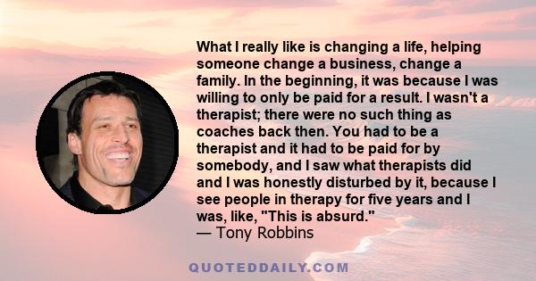 What I really like is changing a life, helping someone change a business, change a family. In the beginning, it was because I was willing to only be paid for a result. I wasn't a therapist; there were no such thing as