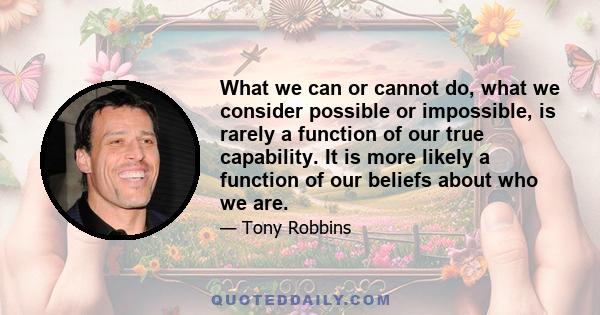 What we can or cannot do, what we consider possible or impossible, is rarely a function of our true capability. It is more likely a function of our beliefs about who we are.