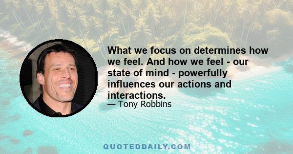 What we focus on determines how we feel. And how we feel - our state of mind - powerfully influences our actions and interactions.