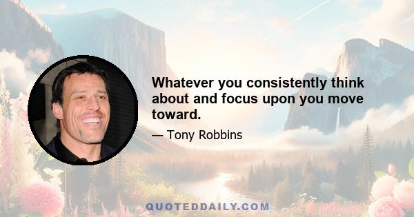 Whatever you consistently think about and focus upon you move toward.