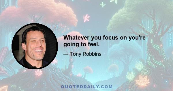 Whatever you focus on you're going to feel.