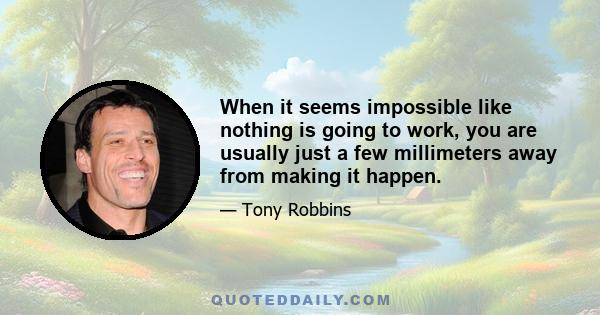 When it seems impossible like nothing is going to work, you are usually just a few millimeters away from making it happen.