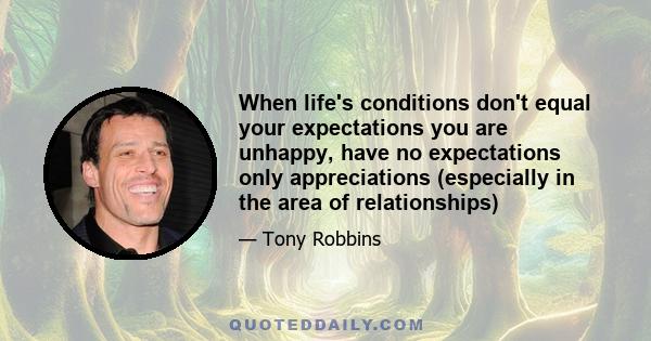 When life's conditions don't equal your expectations you are unhappy, have no expectations only appreciations (especially in the area of relationships)