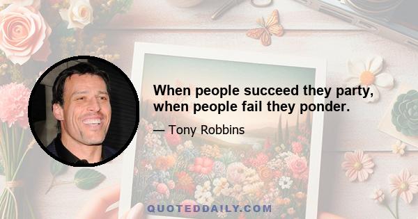 When people succeed they party, when people fail they ponder.