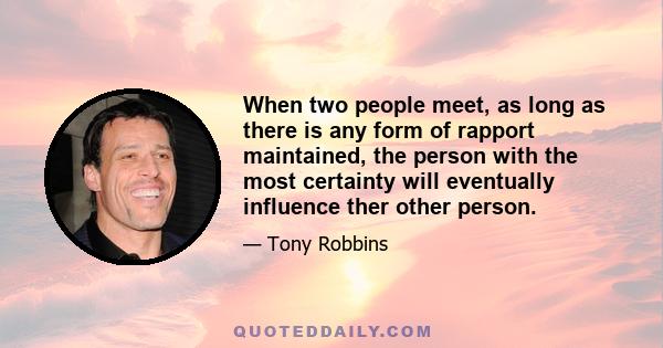 When two people meet, as long as there is any form of rapport maintained, the person with the most certainty will eventually influence ther other person.