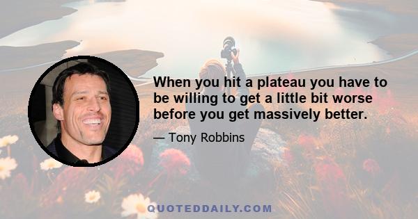 When you hit a plateau you have to be willing to get a little bit worse before you get massively better.