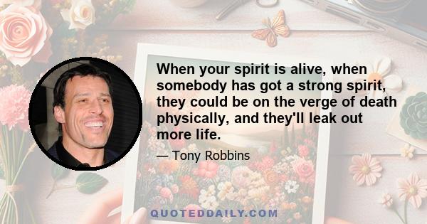 When your spirit is alive, when somebody has got a strong spirit, they could be on the verge of death physically, and they'll leak out more life.