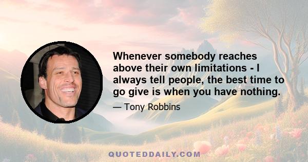 Whenever somebody reaches above their own limitations - I always tell people, the best time to go give is when you have nothing.