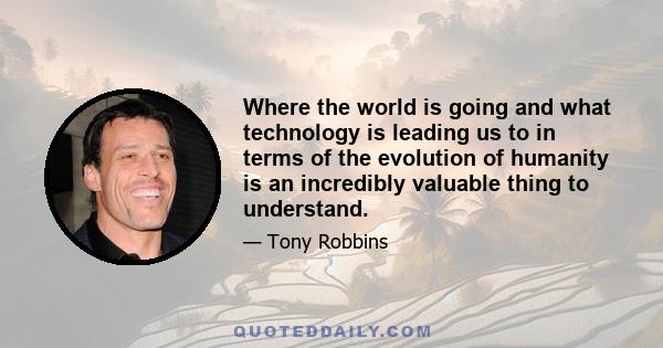 Where the world is going and what technology is leading us to in terms of the evolution of humanity is an incredibly valuable thing to understand.