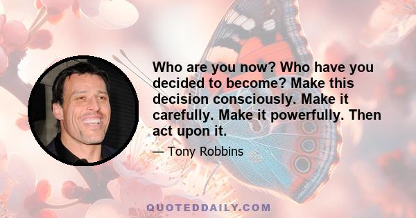 Who are you now? Who have you decided to become? Make this decision consciously. Make it carefully. Make it powerfully. Then act upon it.