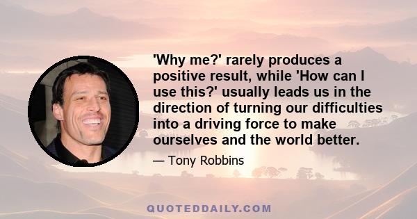 'Why me?' rarely produces a positive result, while 'How can I use this?' usually leads us in the direction of turning our difficulties into a driving force to make ourselves and the world better.