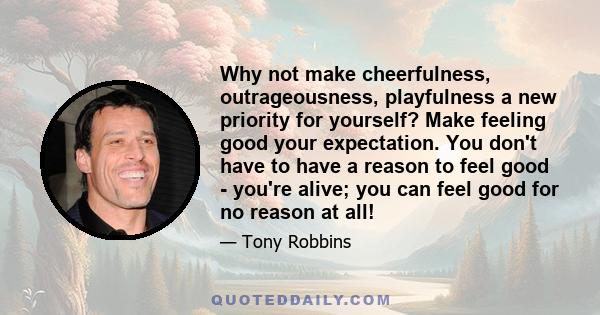 Why not make cheerfulness, outrageousness, playfulness a new priority for yourself? Make feeling good your expectation. You don't have to have a reason to feel good - you're alive; you can feel good for no reason at all!