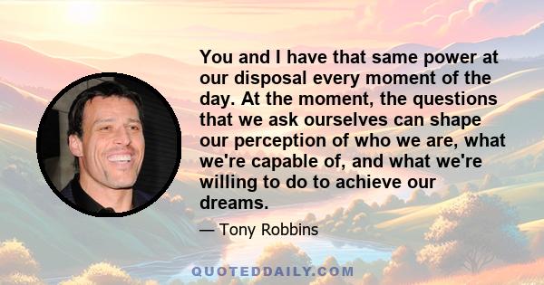 You and I have that same power at our disposal every moment of the day. At the moment, the questions that we ask ourselves can shape our perception of who we are, what we're capable of, and what we're willing to do to