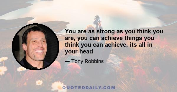 You are as strong as you think you are, you can achieve things you think you can achieve, its all in your head