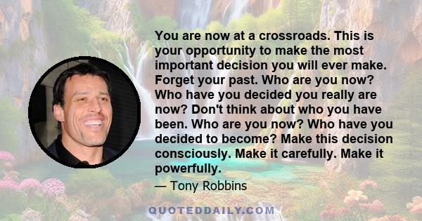 You are now at a crossroads. This is your opportunity to make the most important decision you will ever make. Forget your past. Who are you now? Who have you decided you really are now? Don't think about who you have