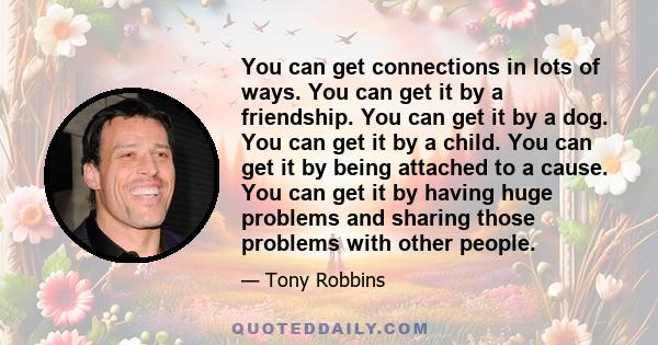 You can get connections in lots of ways. You can get it by a friendship. You can get it by a dog. You can get it by a child. You can get it by being attached to a cause. You can get it by having huge problems and