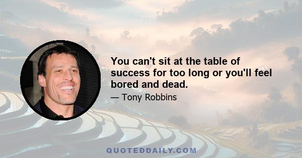 You can't sit at the table of success for too long or you'll feel bored and dead.