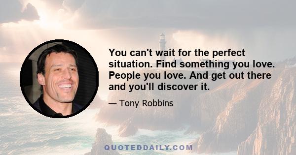 You can't wait for the perfect situation. Find something you love. People you love. And get out there and you'll discover it.