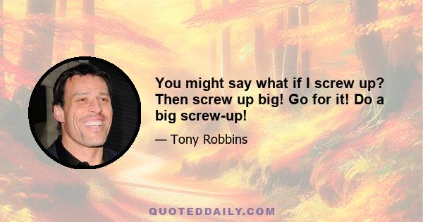 You might say what if I screw up? Then screw up big! Go for it! Do a big screw-up!