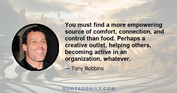 You must find a more empowering source of comfort, connection, and control than food. Perhaps a creative outlet, helping others, becoming active in an organization, whatever.