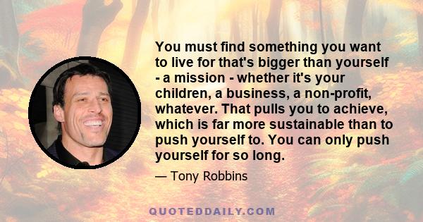 You must find something you want to live for that's bigger than yourself - a mission - whether it's your children, a business, a non-profit, whatever. That pulls you to achieve, which is far more sustainable than to