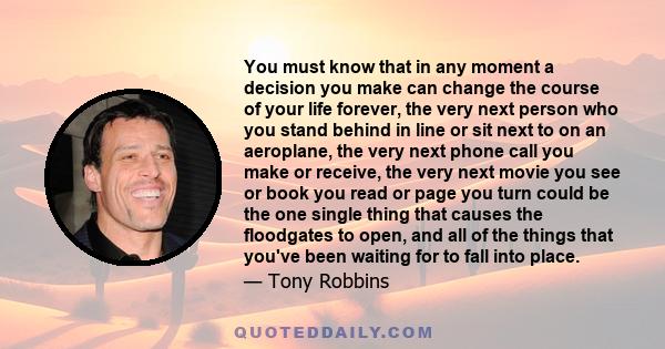 You must know that in any moment a decision you make can change the course of your life forever, the very next person who you stand behind in line or sit next to on an aeroplane, the very next phone call you make or