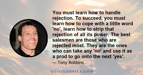 You must learn how to handle rejection. To succeed, you must learn how to cope with a little word 'no', learn how to strip that rejection of all its power. The best salesmen are those who are rejected most. They are the 