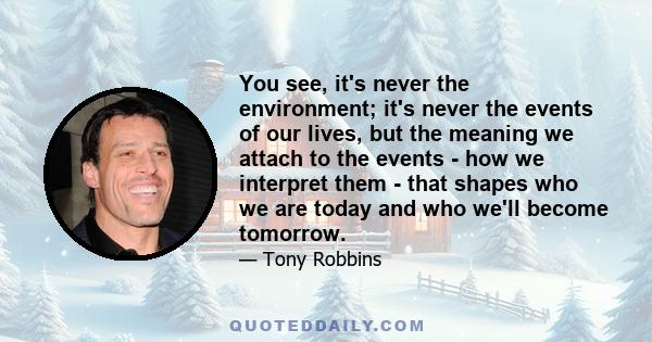 You see, it's never the environment; it's never the events of our lives, but the meaning we attach to the events - how we interpret them - that shapes who we are today and who we'll become tomorrow.