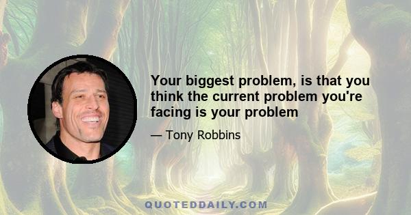 Your biggest problem, is that you think the current problem you're facing is your problem