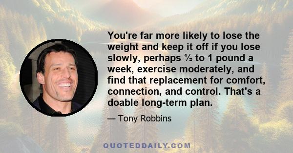 You're far more likely to lose the weight and keep it off if you lose slowly, perhaps ½ to 1 pound a week, exercise moderately, and find that replacement for comfort, connection, and control. That's a doable long-term