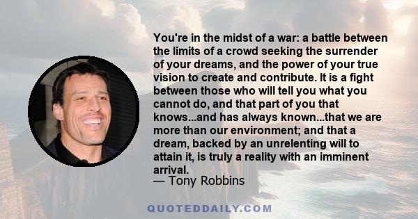 You're in the midst of a war: a battle between the limits of a crowd seeking the surrender of your dreams, and the power of your true vision to create and contribute. It is a fight between those who will tell you what