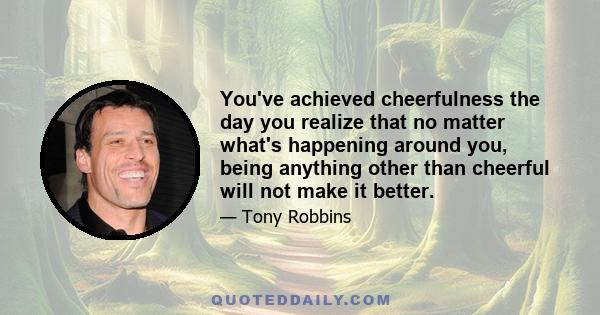 You've achieved cheerfulness the day you realize that no matter what's happening around you, being anything other than cheerful will not make it better.