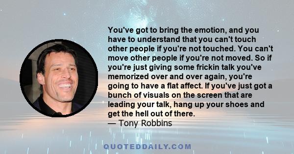 You've got to bring the emotion, and you have to understand that you can't touch other people if you're not touched. You can't move other people if you're not moved. So if you're just giving some frickin talk you've