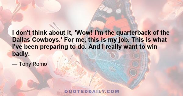 I don't think about it, 'Wow! I'm the quarterback of the Dallas Cowboys.' For me, this is my job. This is what I've been preparing to do. And I really want to win badly.