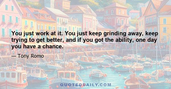 You just work at it. You just keep grinding away, keep trying to get better, and if you got the ability, one day you have a chance.