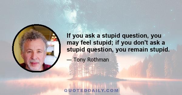 If you ask a stupid question, you may feel stupid; if you don't ask a stupid question, you remain stupid.