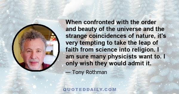 When confronted with the order and beauty of the universe and the strange coincidences of nature, it's very tempting to take the leap of faith from science into religion. I am sure many physicists want to. I only wish