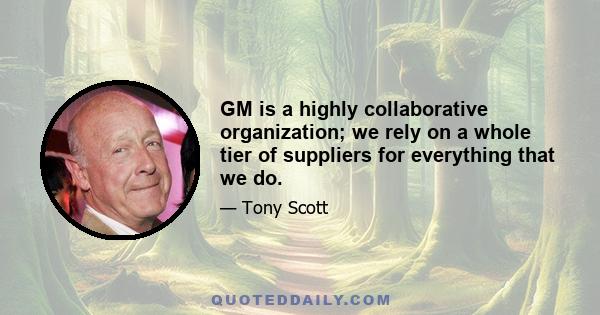 GM is a highly collaborative organization; we rely on a whole tier of suppliers for everything that we do.