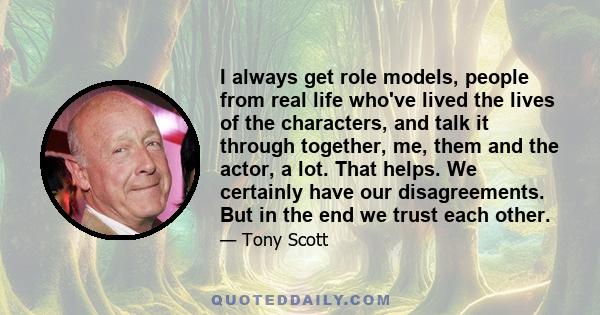 I always get role models, people from real life who've lived the lives of the characters, and talk it through together, me, them and the actor, a lot. That helps. We certainly have our disagreements. But in the end we