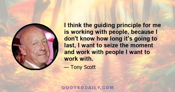 I think the guiding principle for me is working with people, because I don't know how long it's going to last, I want to seize the moment and work with people I want to work with.