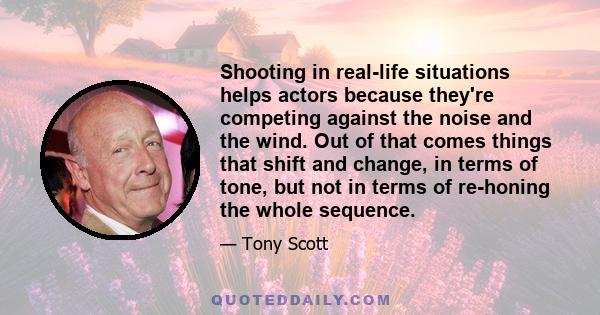 Shooting in real-life situations helps actors because they're competing against the noise and the wind. Out of that comes things that shift and change, in terms of tone, but not in terms of re-honing the whole sequence.