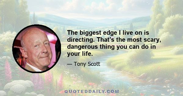 The biggest edge I live on is directing. That's the most scary, dangerous thing you can do in your life.