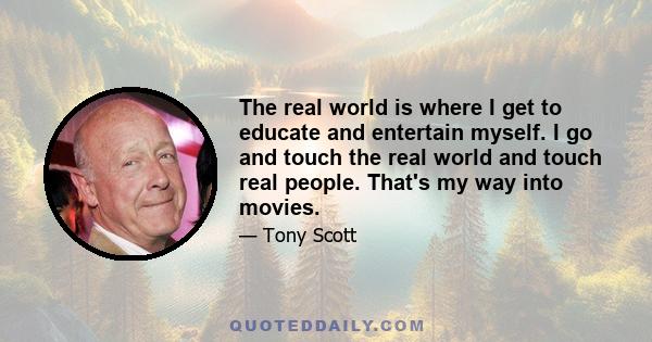 The real world is where I get to educate and entertain myself. I go and touch the real world and touch real people. That's my way into movies.