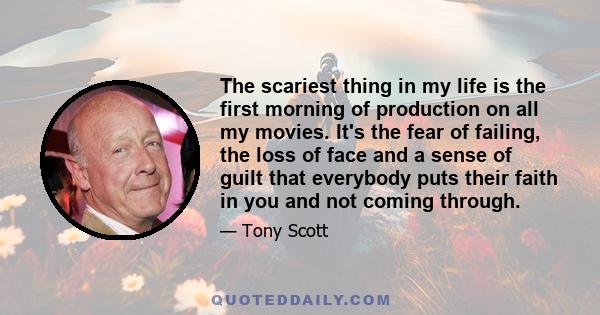 The scariest thing in my life is the first morning of production on all my movies. It's the fear of failing, the loss of face and a sense of guilt that everybody puts their faith in you and not coming through.