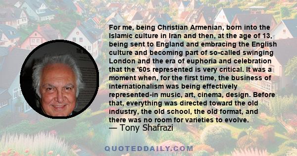 For me, being Christian Armenian, born into the Islamic culture in Iran and then, at the age of 13, being sent to England and embracing the English culture and becoming part of so-called swinging London and the era of