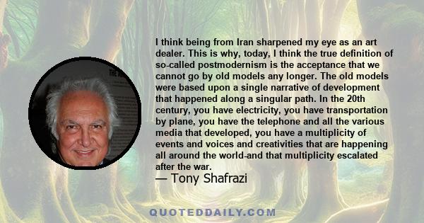 I think being from Iran sharpened my eye as an art dealer. This is why, today, I think the true definition of so-called postmodernism is the acceptance that we cannot go by old models any longer. The old models were