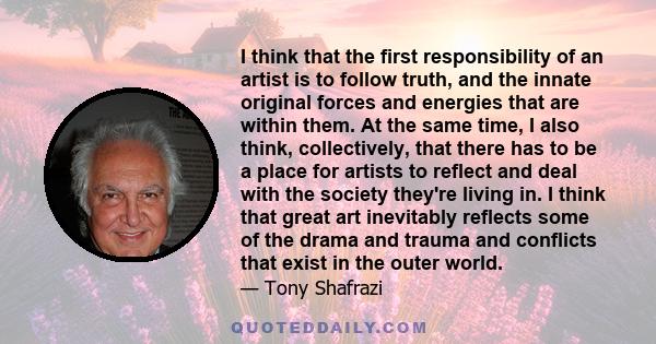 I think that the first responsibility of an artist is to follow truth, and the innate original forces and energies that are within them. At the same time, I also think, collectively, that there has to be a place for