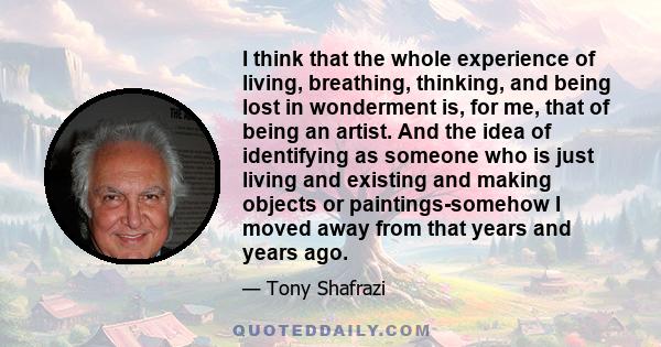 I think that the whole experience of living, breathing, thinking, and being lost in wonderment is, for me, that of being an artist. And the idea of identifying as someone who is just living and existing and making