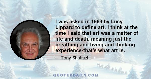 I was asked in 1969 by Lucy Lippard to define art. I think at the time I said that art was a matter of life and death, meaning just the breathing and living and thinking experience-that's what art is.