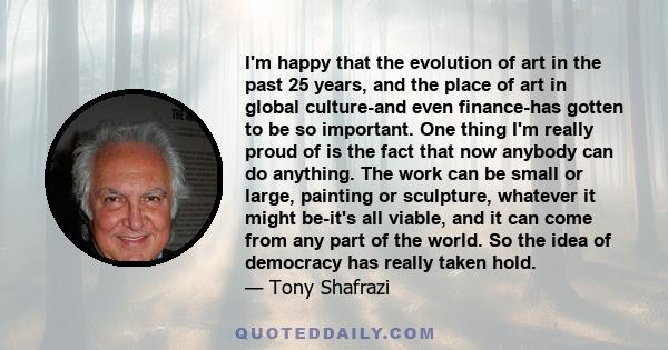 I'm happy that the evolution of art in the past 25 years, and the place of art in global culture-and even finance-has gotten to be so important. One thing I'm really proud of is the fact that now anybody can do